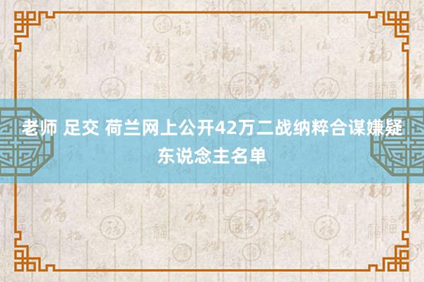 老师 足交 荷兰网上公开42万二战纳粹合谋嫌疑东说念主名单