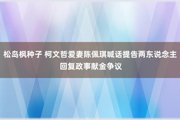 松岛枫种子 柯文哲爱妻陈佩琪喊话提告两东说念主 回复政事献金争议