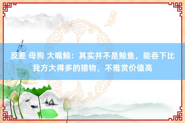 反差 母狗 大嘴鲸：其实并不是鲸鱼，能吞下比我方大得多的猎物，不雅赏价值高