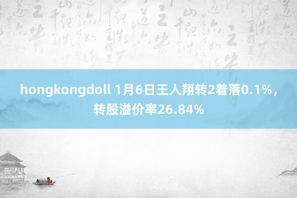 hongkongdoll 1月6日王人翔转2着落0.1%，转股溢价率26.84%