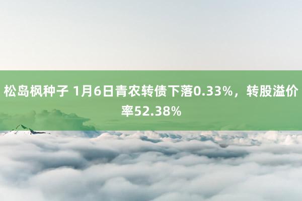 松岛枫种子 1月6日青农转债下落0.33%，转股溢价率52.38%