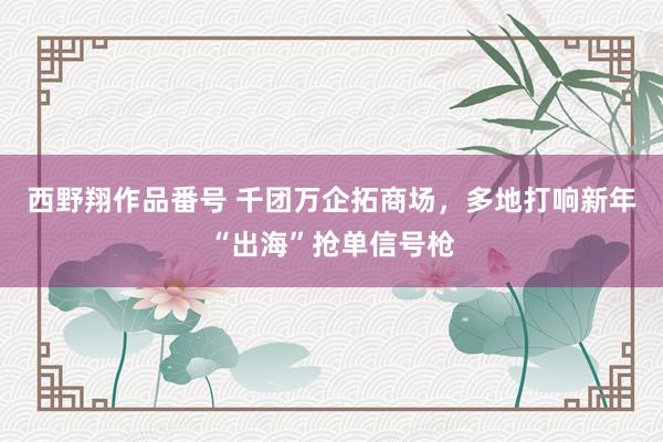 西野翔作品番号 千团万企拓商场，多地打响新年“出海”抢单信号枪