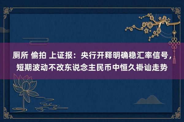 厕所 偷拍 上证报：央行开释明确稳汇率信号，短期波动不改东说念主民币中恒久褂讪走势