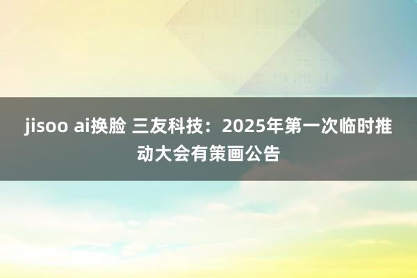 jisoo ai换脸 三友科技：2025年第一次临时推动大会有策画公告