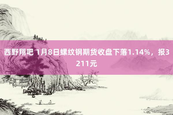 西野翔吧 1月8日螺纹钢期货收盘下落1.14%，报3211元