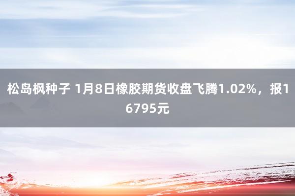 松岛枫种子 1月8日橡胶期货收盘飞腾1.02%，报16795元