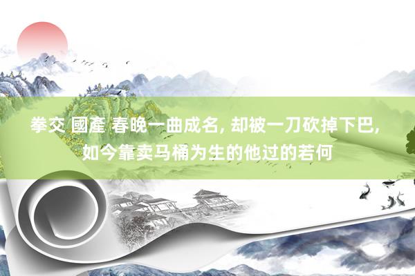 拳交 國產 春晚一曲成名， 却被一刀砍掉下巴， 如今靠卖马桶为生的他过的若何