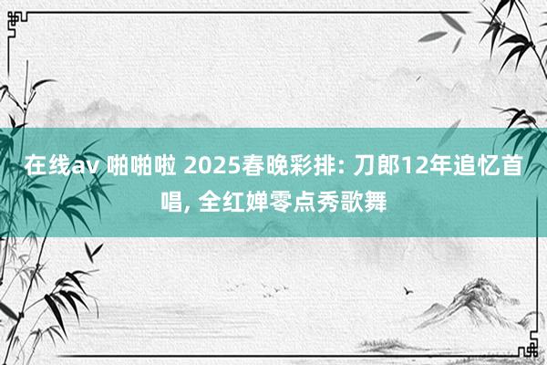 在线av 啪啪啦 2025春晚彩排: 刀郎12年追忆首唱， 全红婵零点秀歌舞