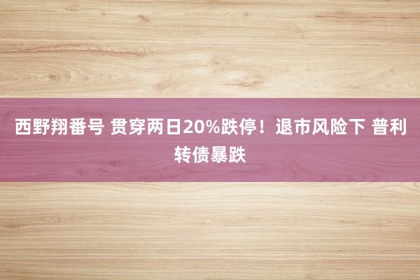 西野翔番号 贯穿两日20%跌停！退市风险下 普利转债暴跌