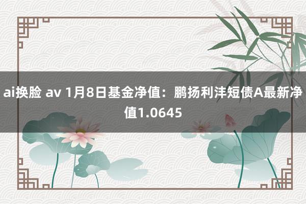 ai换脸 av 1月8日基金净值：鹏扬利沣短债A最新净值1.0645