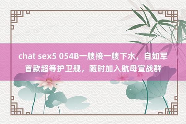 chat sex5 054B一艘接一艘下水，自如军首款超等护卫舰，随时加入航母宣战群