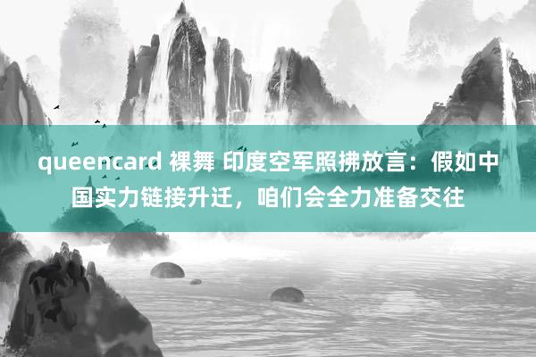 queencard 裸舞 印度空军照拂放言：假如中国实力链接升迁，咱们会全力准备交往