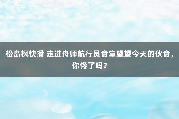 松岛枫快播 走进舟师航行员食堂望望今天的伙食，你馋了吗？