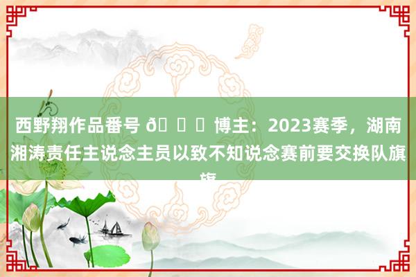 西野翔作品番号 🙄博主：2023赛季，湖南湘涛责任主说念主员以致不知说念赛前要交换队旗