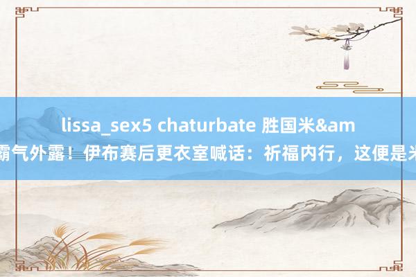 lissa_sex5 chaturbate 胜国米&霸气外露！伊布赛后更衣室喊话：祈福内行，这便是米兰