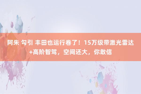 阿朱 勾引 丰田也运行卷了！15万级带激光雷达+高阶智驾，空间还大，你敢信