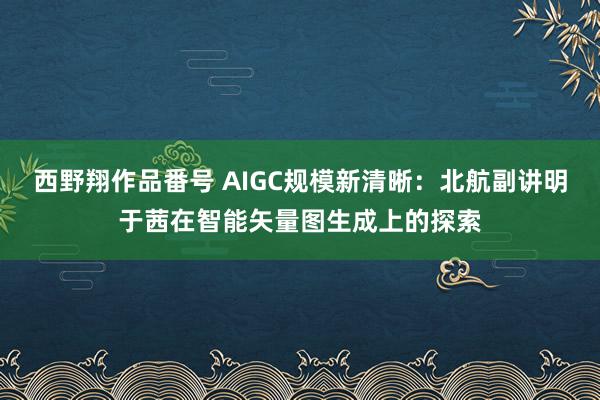 西野翔作品番号 AIGC规模新清晰：北航副讲明于茜在智能矢量图生成上的探索