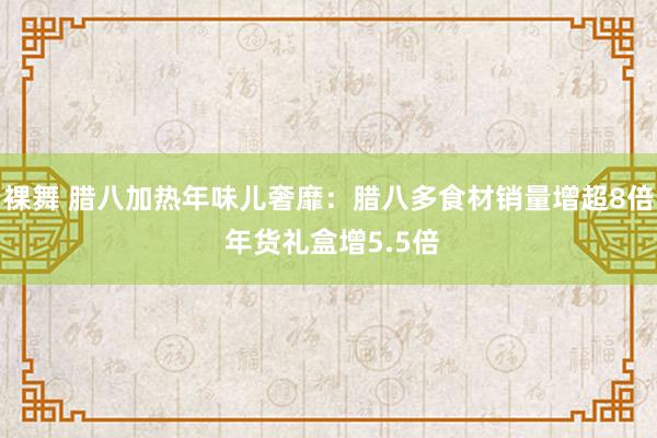 裸舞 腊八加热年味儿奢靡：腊八多食材销量增超8倍 年货礼盒增5.5倍