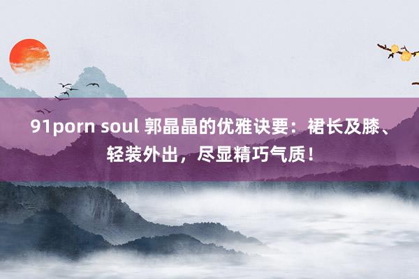 91porn soul 郭晶晶的优雅诀要：裙长及膝、轻装外出，尽显精巧气质！