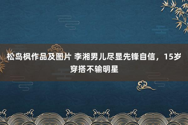 松岛枫作品及图片 李湘男儿尽显先锋自信，15岁穿搭不输明星