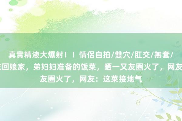 真實精液大爆射！！情侶自拍/雙穴/肛交/無套/大量噴精 周末回娘家，弟妇妇准备的饭菜，晒一又友圈火了，网友：这菜接地气