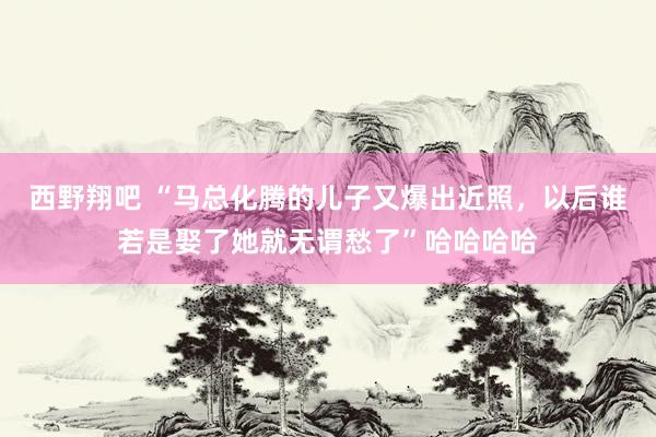 西野翔吧 “马总化腾的儿子又爆出近照，以后谁若是娶了她就无谓愁了”哈哈哈哈