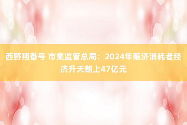 西野翔番号 市集监管总局：2024年赈济消耗者经济升天朝上47亿元