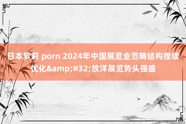 日本萝莉 porn 2024年中国展览业范畴结构捏续优化&#32;放洋展览势头强盛