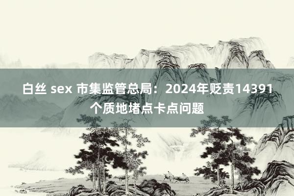 白丝 sex 市集监管总局：2024年贬责14391个质地堵点卡点问题