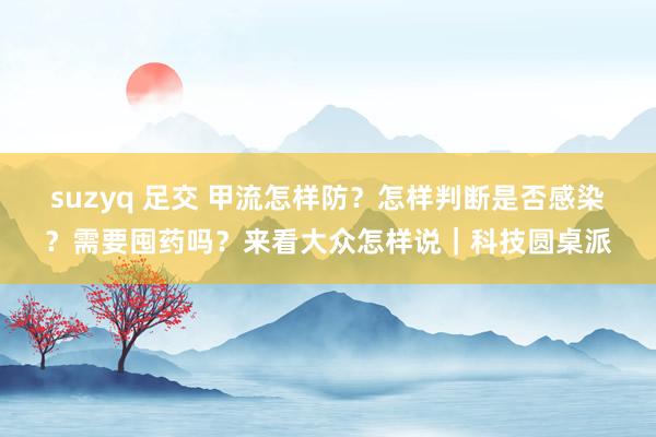 suzyq 足交 甲流怎样防？怎样判断是否感染？需要囤药吗？来看大众怎样说｜科技圆桌派