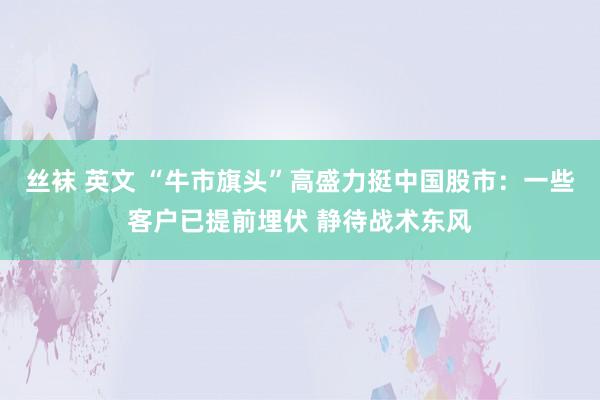 丝袜 英文 “牛市旗头”高盛力挺中国股市：一些客户已提前埋伏 静待战术东风