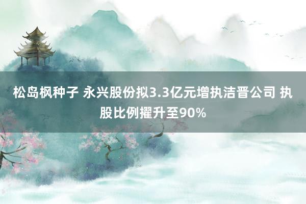 松岛枫种子 永兴股份拟3.3亿元增执洁晋公司 执股比例擢升至90%