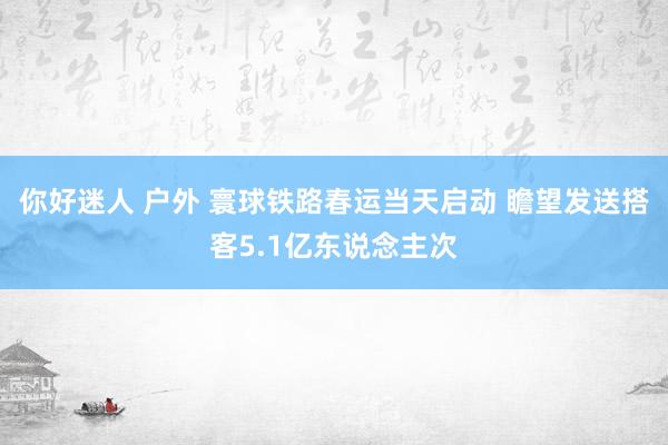 你好迷人 户外 寰球铁路春运当天启动 瞻望发送搭客5.1亿东说念主次