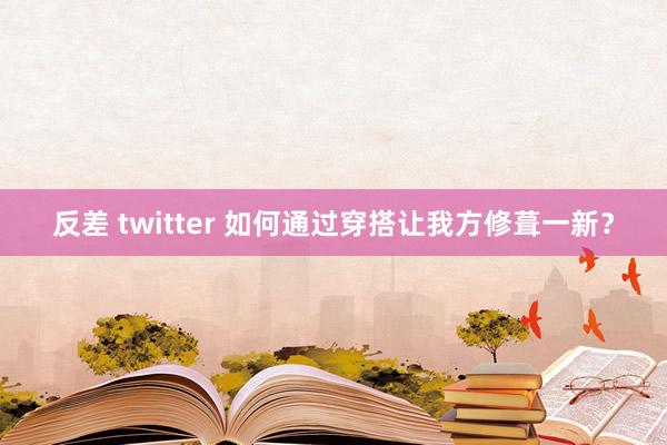 反差 twitter 如何通过穿搭让我方修葺一新？