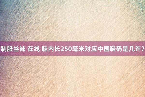 制服丝袜 在线 鞋内长250毫米对应中国鞋码是几许？