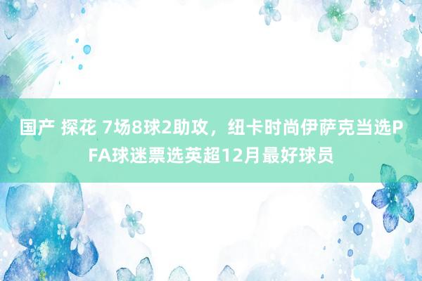 国产 探花 7场8球2助攻，纽卡时尚伊萨克当选PFA球迷票选英超12月最好球员