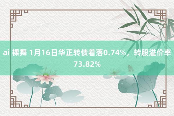 ai 裸舞 1月16日华正转债着落0.74%，转股溢价率73.82%