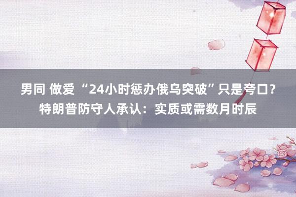 男同 做爱 “24小时惩办俄乌突破”只是夸口？特朗普防守人承认：实质或需数月时辰