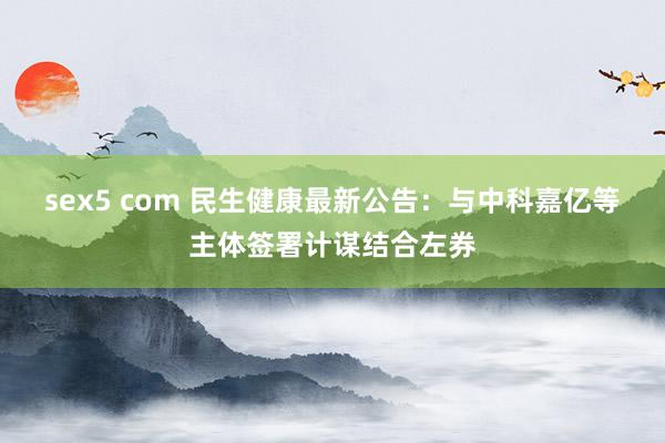 sex5 com 民生健康最新公告：与中科嘉亿等主体签署计谋结合左券