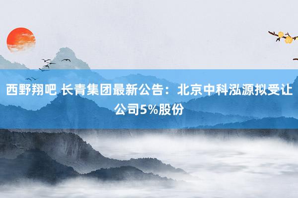 西野翔吧 长青集团最新公告：北京中科泓源拟受让公司5%股份