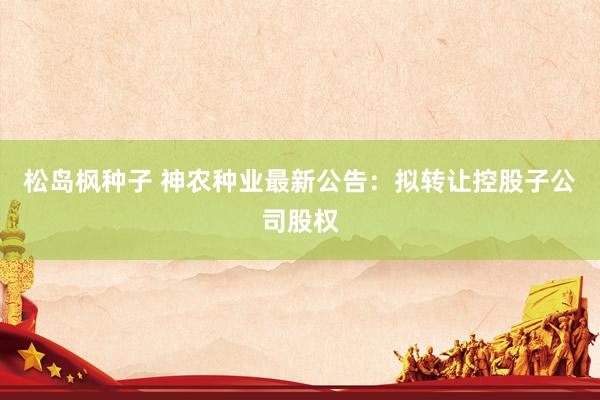 松岛枫种子 神农种业最新公告：拟转让控股子公司股权