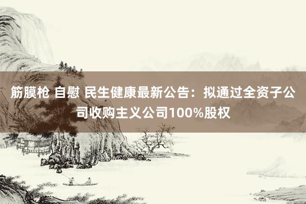 筋膜枪 自慰 民生健康最新公告：拟通过全资子公司收购主义公司100%股权