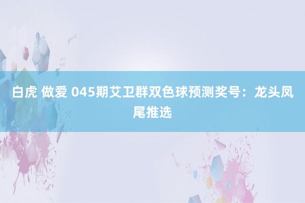 白虎 做爱 045期艾卫群双色球预测奖号：龙头凤尾推选