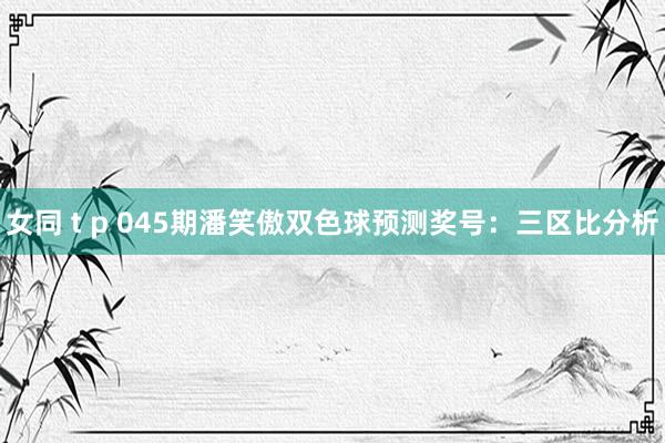 女同 t p 045期潘笑傲双色球预测奖号：三区比分析